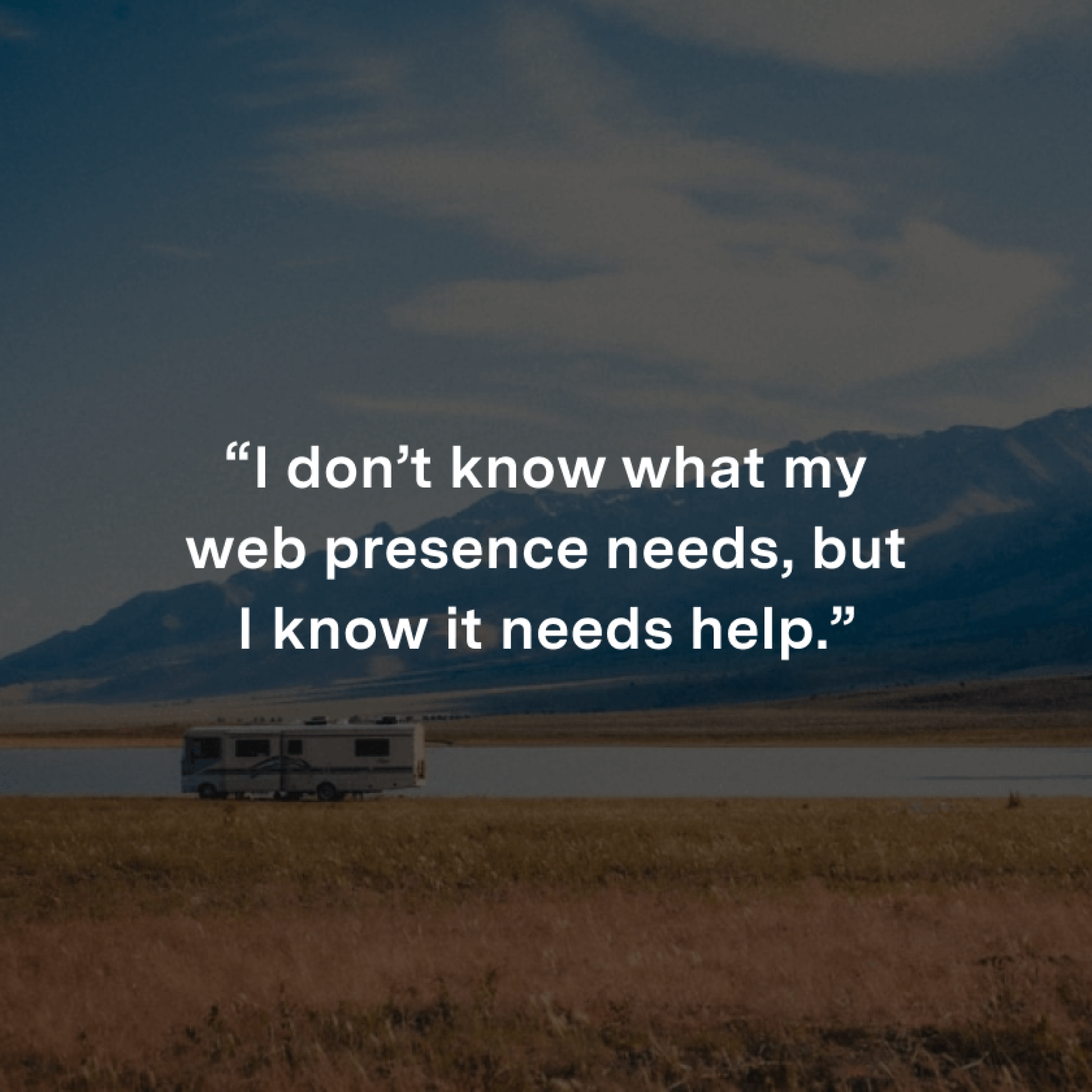 “I don’t know what my web presence needs, but I know it needs help.”