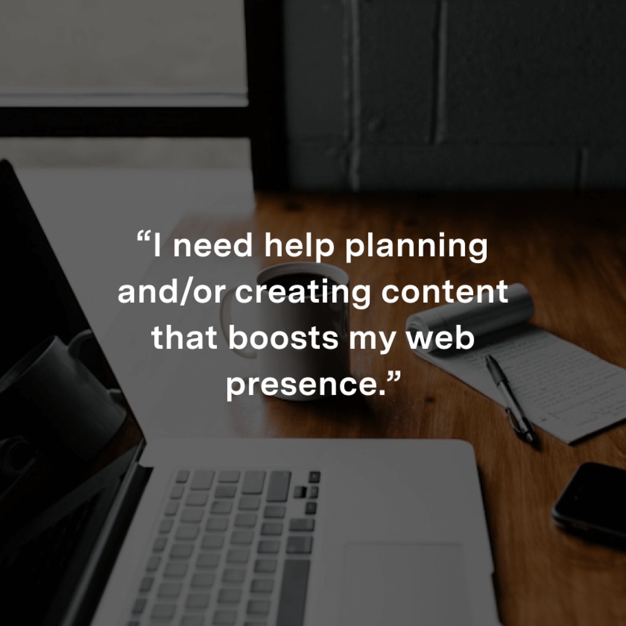 “I need help planning and/or creating content that boosts my web presence.”